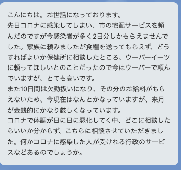 先日コロナに感染してしまい市の宅配サービスを頼んだのですが、今感染者が多く2日分しかもらえませんでした。家族に頼みましたが食糧をおくってもらえず、どうすればよいか保健所に相談したところウーバーイーツに頼ってほしいとのことだったので、今はウーバーで頼んでいますがとても高いです。