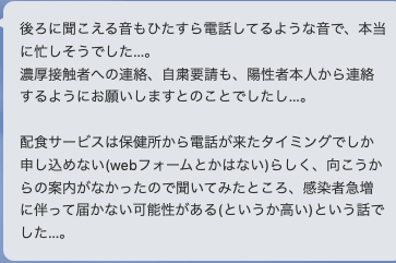 後ろに聞こえる音もひたすら電話しているような音で本当に忙しそうでした。濃厚接触者への連絡、自粛要請も陽性者本人から連絡するようにおねがしますとのことでしたし…。
配食サービス流は保健所から連絡がきたタイミングでしか申し込めない（Webフォームとかはない）らしく、向こうからの案内がなかったので聞いてみたところ、感染者急増に伴って届かない可能性がある（というか高い）という話でした。