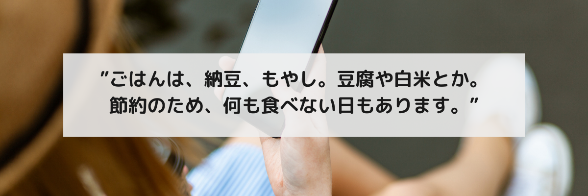 相談者の声：ごはんは納豆、もやし。豆腐や白米とか。節約のため何も食べない日もあります。